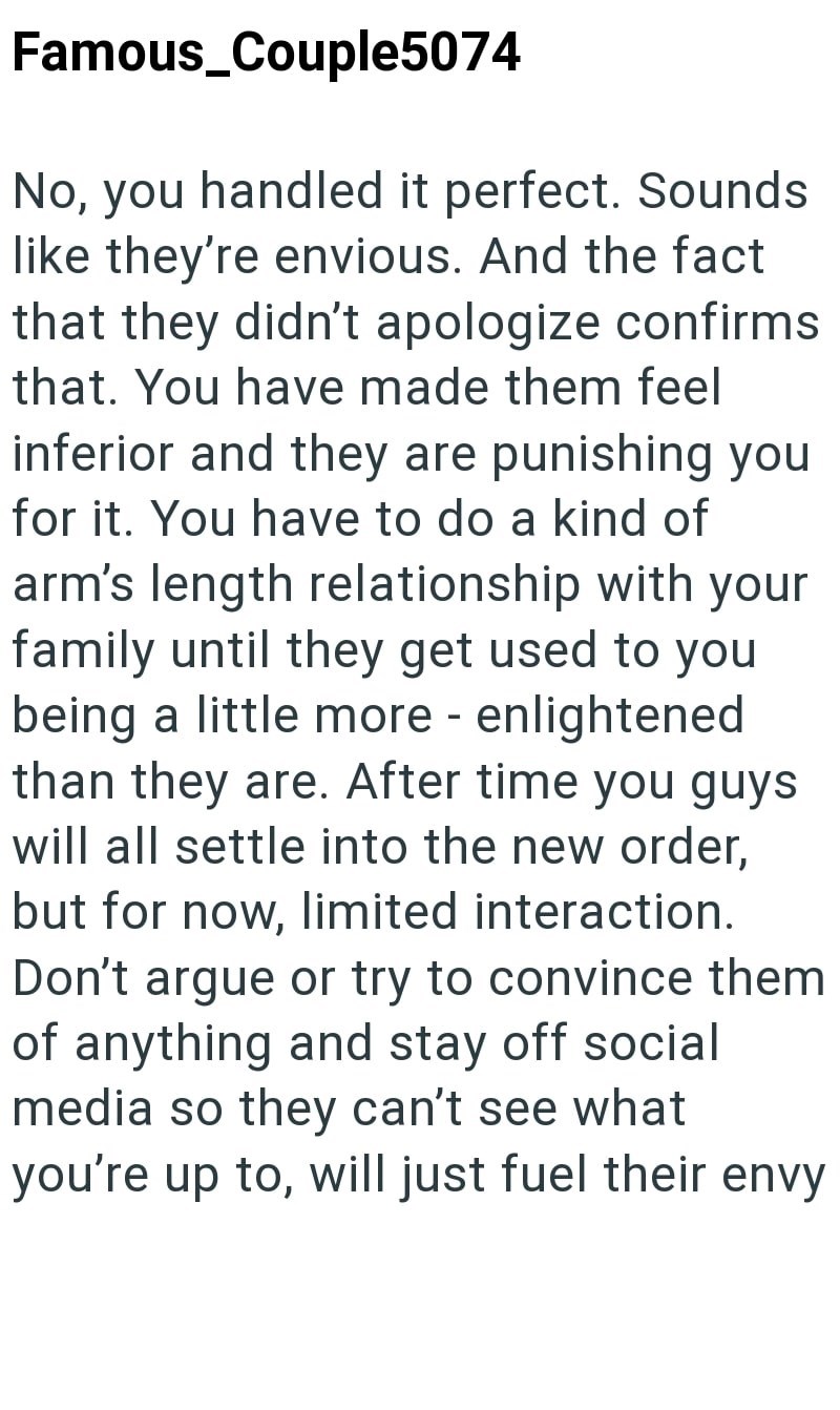 Famous_Couple5074 No, you handled it perfect. Sounds like they're envious. And the fact that they didn't apologize confirms that. You have made them feel inferior and they are punishing you for it. You have to do a kind of arm's length relationship with your family until they get used to you being a little more - enlightened than they are. After time you guys will all settle into the new order, but for now, limited interaction. Don't argue or try to convince them of anything and stay off social