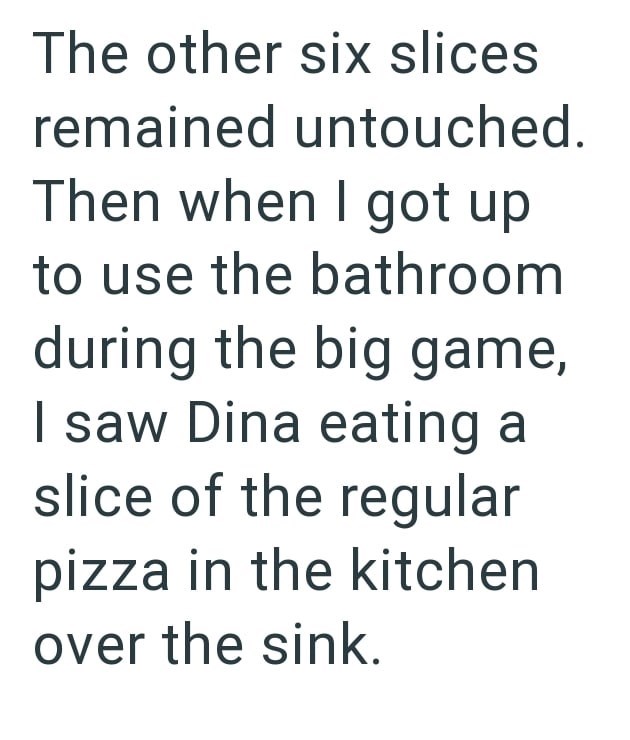 The other six slices remained untouched. Then when I got up to use the bathroom during the big game, I saw Dina eating a slice of the regular pizza in the kitchen over the sink.