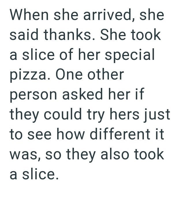 When she arrived, she said thanks. She took a slice of her special pizza. One other person asked her if they could try hers just to see how different it was, so they also took a slice.