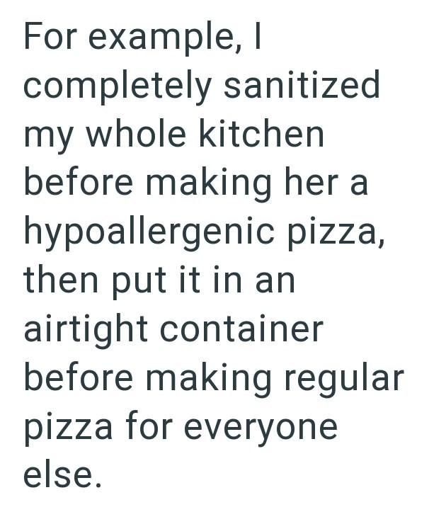 For example, I completely sanitized my whole kitchen before making her a hypoallergenic pizza, then put it in an airtight container before making regular pizza for everyone else.