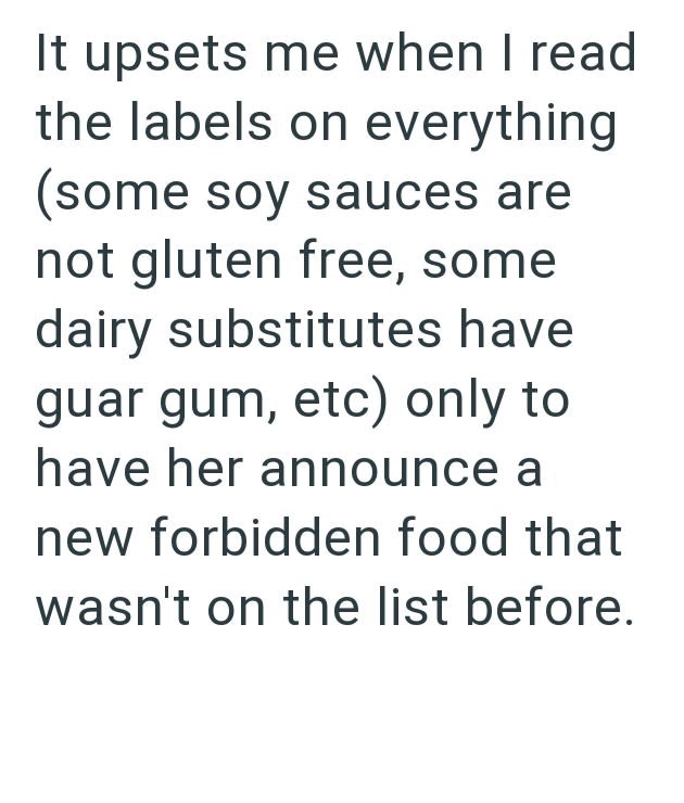 It upsets me when I read the labels on everything (some soy sauces are not gluten free, some dairy substitutes have guar gum, etc) only to have her announce a new forbidden food that wasn't on the list before.