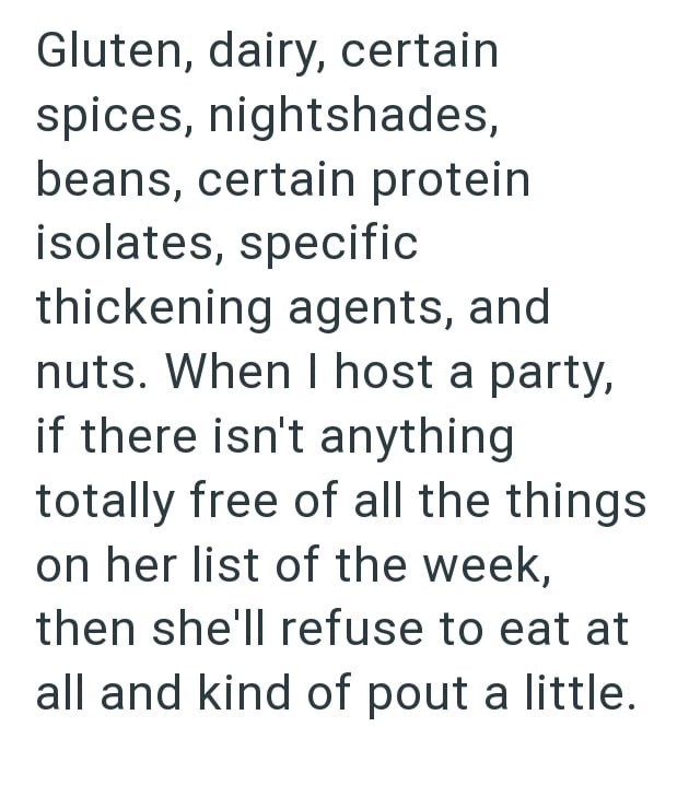 Gluten, dairy, certain spices, nightshades, beans, certain protein isolates, specific thickening agents, and nuts. When I host a party, if there isn't anything totally free of all the things on her list of the week, then she'll refuse to eat at all and kind of pout a little.