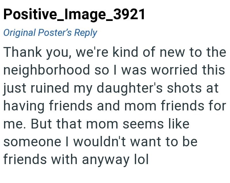 Positive_Image_3921 Original Poster's Reply Thank you, we're kind of new to the neighborhood so I was worried this just ruined my daughter's shots at having friends and mom friends for me. But that mom seems like someone I wouldn't want to be friends with anyway lol