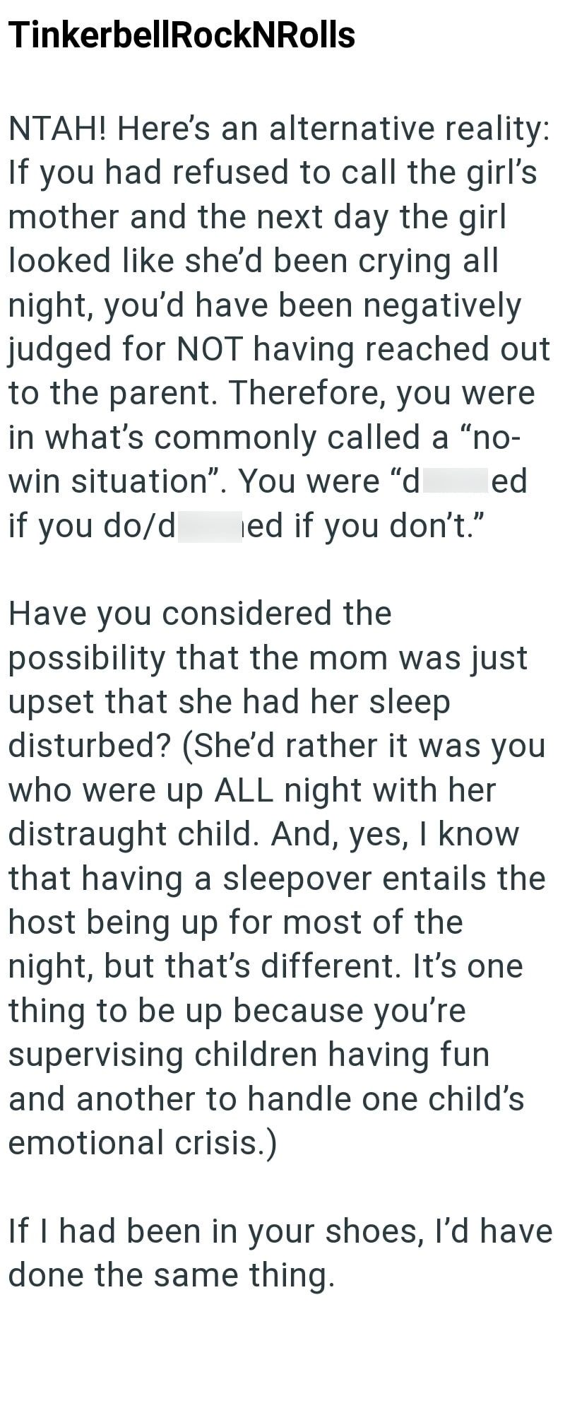 TinkerbellRockNRolls NTAH! Here's an alternative reality: If you had refused to call the girl's mother and the next day the girl looked like she'd been crying all night, you'd have been negatively judged for NOT having reached out to the parent. Therefore, you were in what's commonly called a "no- win situation". You were "d if you do/d ed if you don't." Have you considered the ed possibility that the mom was just upset that she had her sleep disturbed? (She'd rather it was you who were up ALL n