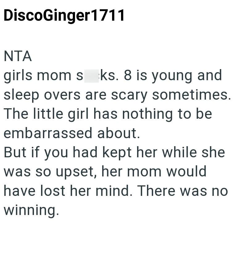 DiscoGinger1711 NTA girls mom sks. 8 is young and sleep overs are scary sometimes. The little girl has nothing to be embarrassed about. But if you had kept her while she was so upset, her mom would have lost her mind. There was no winning.