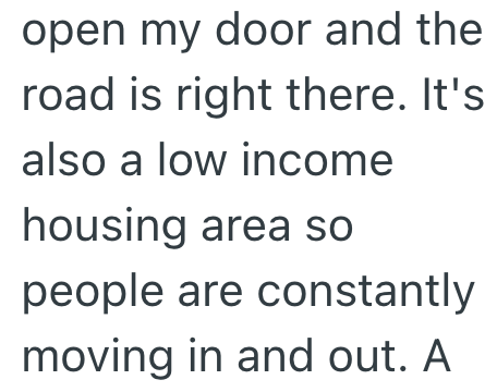 open my door and the road is right there. It's also a low income housing area so people are constantly moving in and out. A