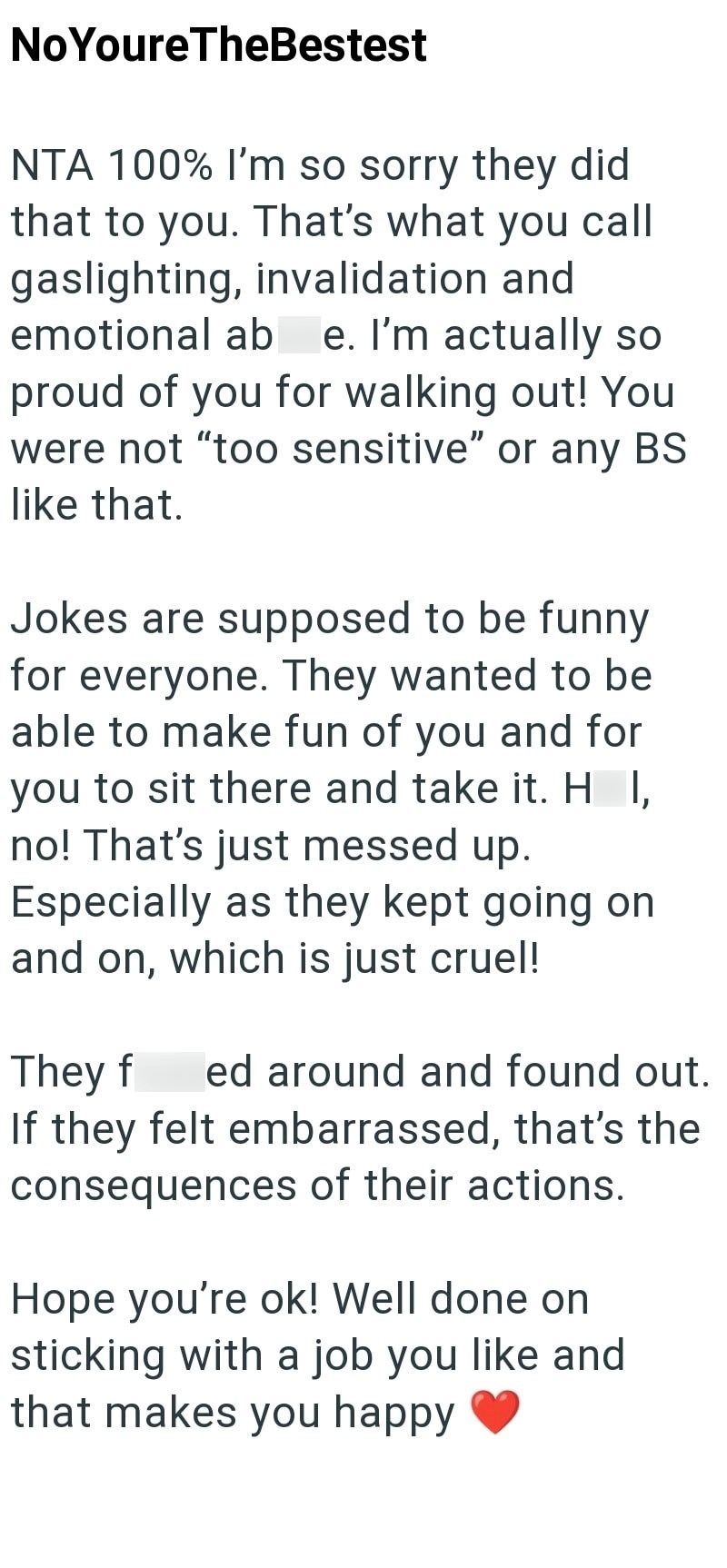 NoYoureTheBestest NTA 100% I'm so sorry they did that to you. That's what you call gaslighting, invalidation and emotional ab e. I'm actually so proud of you for walking out! You were not "too sensitive" or any BS like that. Jokes are supposed to be funny for everyone. They wanted to be able to make fun of you and for you to sit there and take it. H I, no! That's just messed up. Especially as they kept going on and on, which is just cruel! They f ed around and found out. If they felt embarrassed