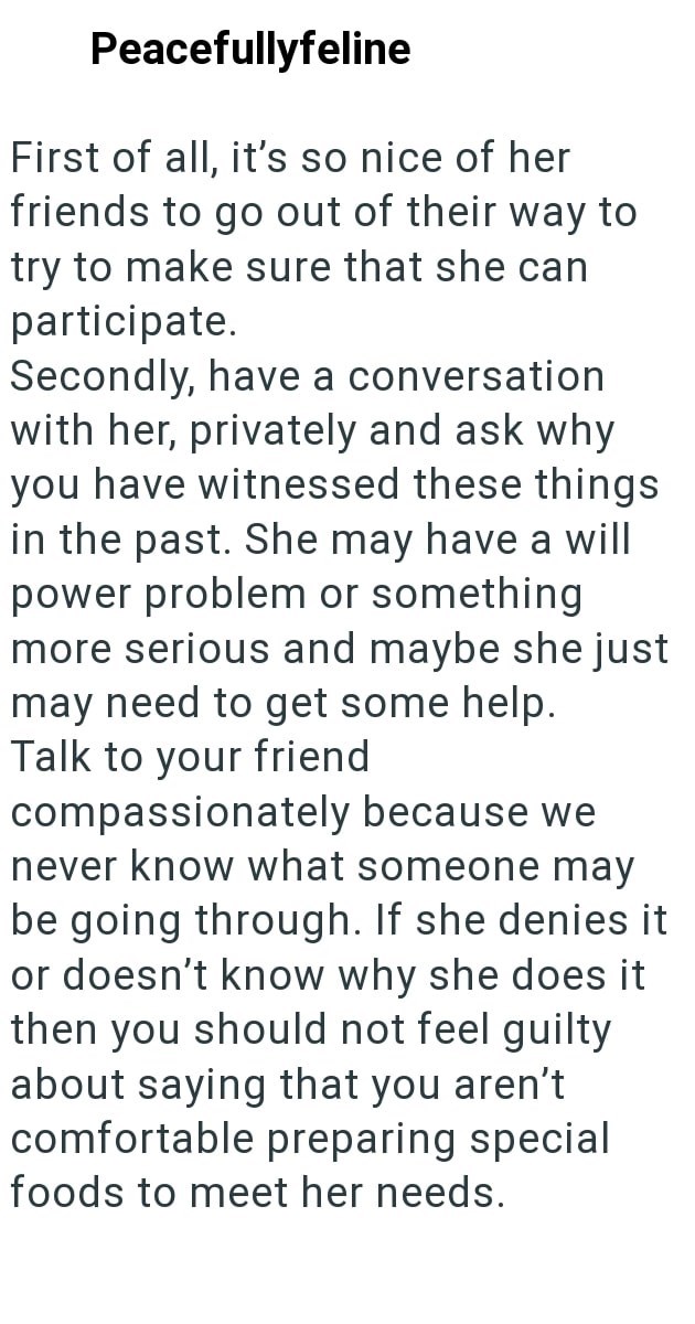 Peacefullyfeline First of all, it's so nice of her friends to go out of their way to try to make sure that she can participate. Secondly, have a conversation with her, privately and ask why you have witnessed these things in the past. She may have a will power problem or something more serious and maybe she just may need to get some help. Talk to your friend compassionately because we never know what someone may be going through. If she denies it or doesn't know why she does it then you should n