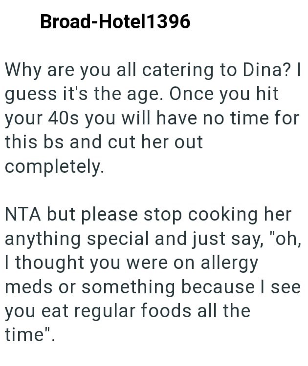Broad-Hotel1396 Why are you all catering to Dina? I guess it's the age. Once you hit your 40s you will have no time for this bs and cut her out completely. NTA but please stop cooking her anything special and just say, "oh, I thought you were on allergy meds or something because I see you eat regular foods all the time".