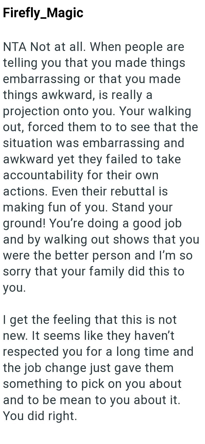 Firefly_Magic NTA Not at all. When people are telling you that you made things embarrassing or that you made things awkward, is really a projection onto you. Your walking out, forced them to to see that the situation was embarrassing and awkward yet they failed to take accountability for their own. actions. Even their rebuttal is making fun of you. Stand your ground! You're doing a good job and by walking out shows that you were the better person and I'm so sorry that your family did this to you
