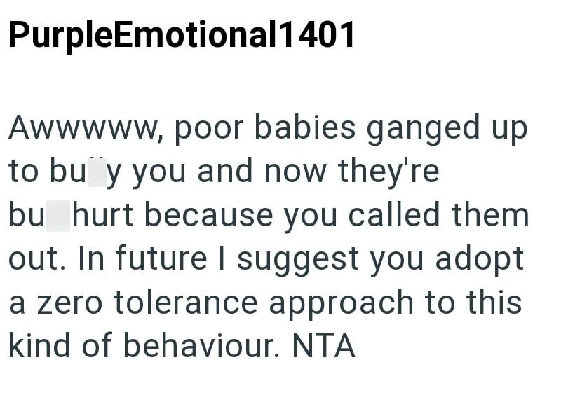 PurpleEmotional1401 Awwwww, poor babies ganged up to buy you and now they're bu hurt because you called them out. In future I suggest you adopt a zero tolerance approach to this kind of behaviour. NTA