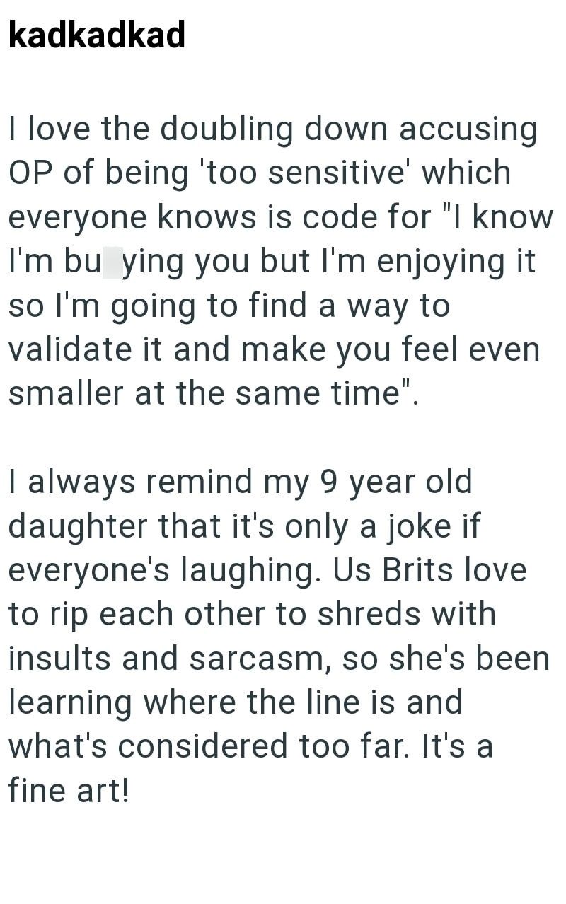 kadkadkad I love the doubling down accusing OP of being 'too sensitive' which everyone knows is code for "I know I'm bu ying you but I'm enjoying it so I'm going to find a way to validate it and make you feel even smaller at the same time". I always remind my 9 year old daughter that it's only a joke if everyone's laughing. Us Brits love to rip each other to shreds with insults and sarcasm, so she's been learning where the line is and what's considered too far. It's a fine art!