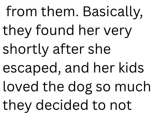 from them. Basically, they found her very shortly after she escaped, and her kids. loved the dog so much they decided to not