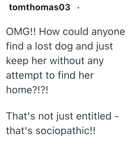 tomthomas03 OMG!! How could anyone find a lost dog and just keep her without any attempt to find her home?!?! That's not just entitled - that's sociopathic!!