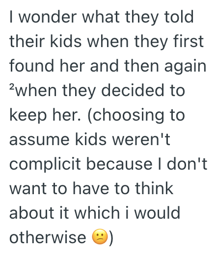 I wonder what they told their kids when they first found her and then again 2when they decided to keep her. (choosing to assume kids weren't complicit because I don't want to have to think about it which i would otherwise