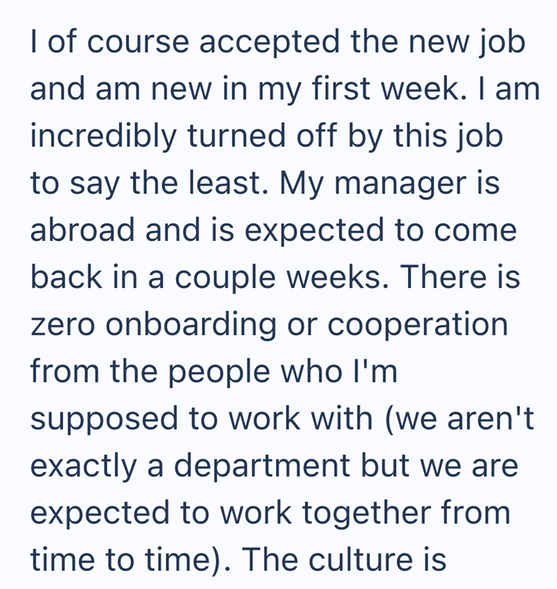 I of course accepted the new job and am new in my first week. I am incredibly turned off by this job to say the least. My manager is abroad and is expected to come back in a couple weeks. There is zero onboarding or cooperation from the people who I'm supposed to work with (we aren't exactly a department but we are expected to work together from time to time). The culture is