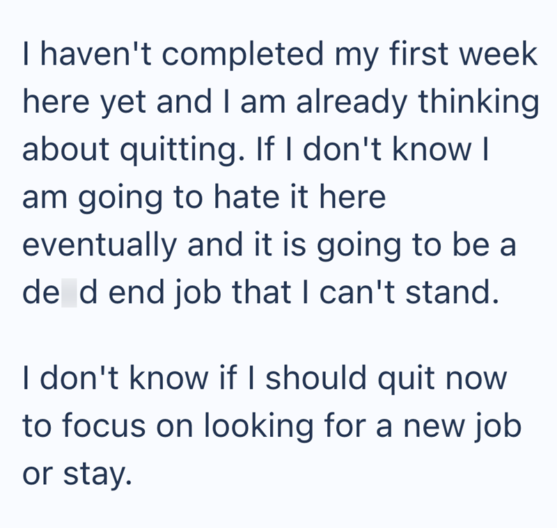 I haven't completed my first week here yet and I am already thinking about quitting. If I don't know I am going to hate it here eventually and it is going to be a de d end job that I can't stand. I don't know if I should quit now to focus on looking for a new job or stay.