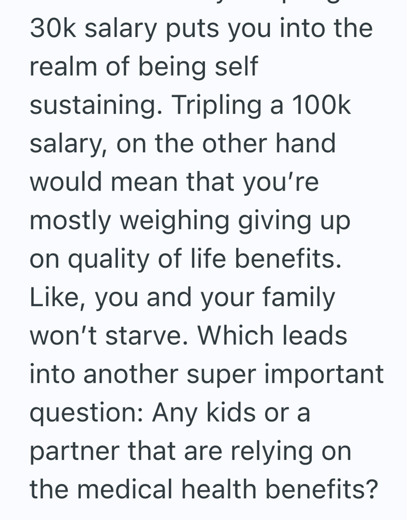 30k salary puts you into the realm of being self sustaining. Tripling a 100k salary, on the other hand would mean that you're mostly weighing giving up on quality of life benefits. Like, you and your family won't starve. Which leads into another super important question: Any kids or a partner that are relying on the medical health benefits?