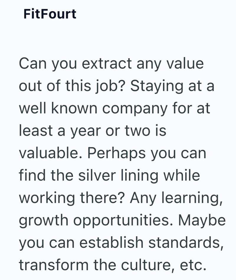 FitFourt Can you extract any value out of this job? Staying at a well known company for at least a year or two is valuable. Perhaps you can find the silver lining while working there? Any learning, growth opportunities. Maybe you can establish standards, transform the culture, etc.