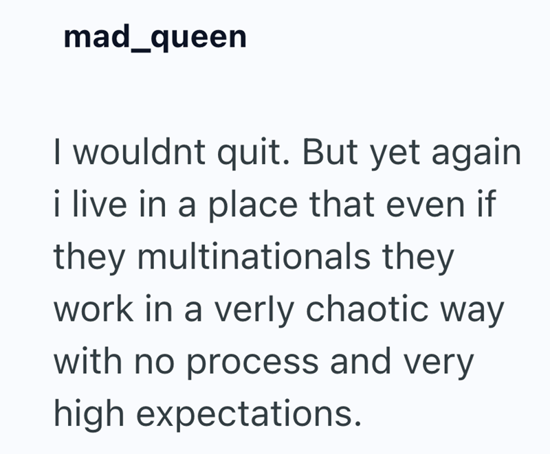 mad_queen I wouldnt quit. But yet again i live in a place that even if they multinationals they work in a verly chaotic way with no process and very high expectations.