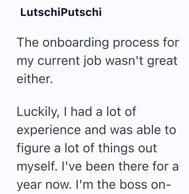 LutschiPutschi The onboarding process for my current job wasn't great either. Luckily, I had a lot of experience and was able to figure a lot of things out myself. I've been there for a year now. I'm the boss on-