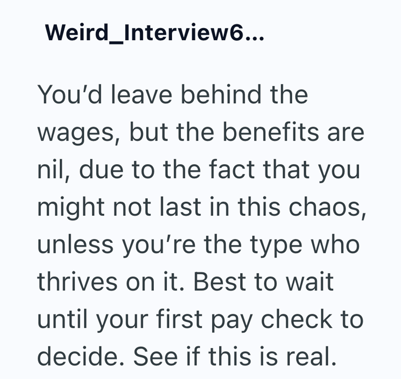 Weird_Interview6... You'd leave behind the wages, but the benefits are nil, due to the fact that you might not last in this chaos, unless you're the type who thrives on it. Best to wait until your first pay check to decide. See if this is real.