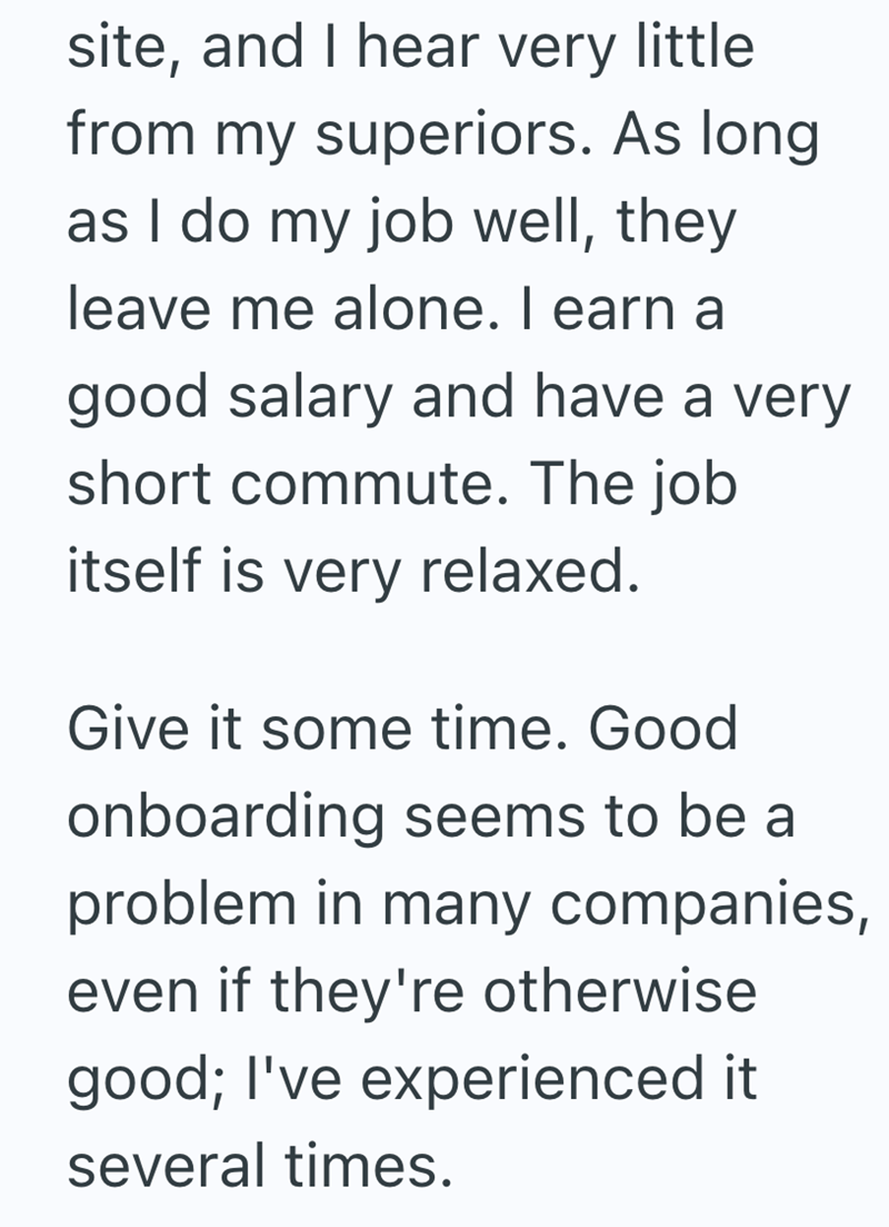 site, and I hear very little from my superiors. As long as I do my job well, they leave me alone. I earn a good salary and have a very short commute. The job itself is very relaxed. Give it some time. Good onboarding seems to be a problem in many companies, even if they're otherwise good; I've experienced it several times.