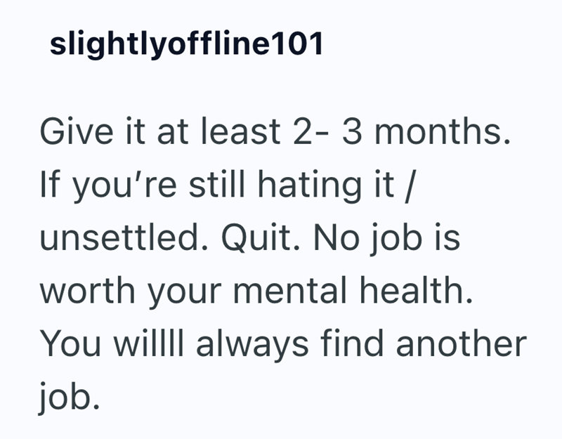 slightlyoffline101 Give it at least 2-3 months. If you're still hating it / unsettled. Quit. No job is worth your mental health. You willll always find another job.