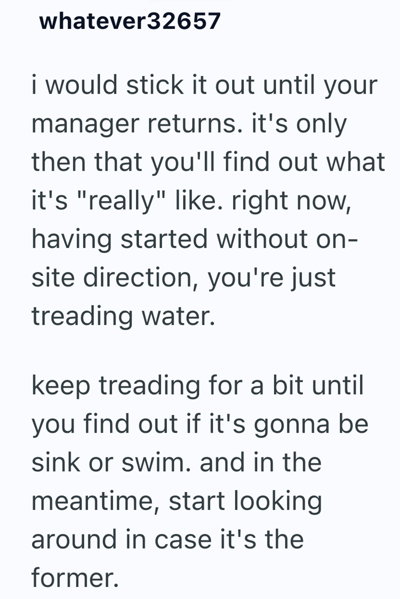 whatever32657 i would stick it out until your manager returns. it's only then that you'll find out what it's "really" like. right now, having started without on- site direction, you're just treading water. keep treading for a bit until you find out if it's gonna be sink or swim. and in the meantime, start looking around in case it's the former.