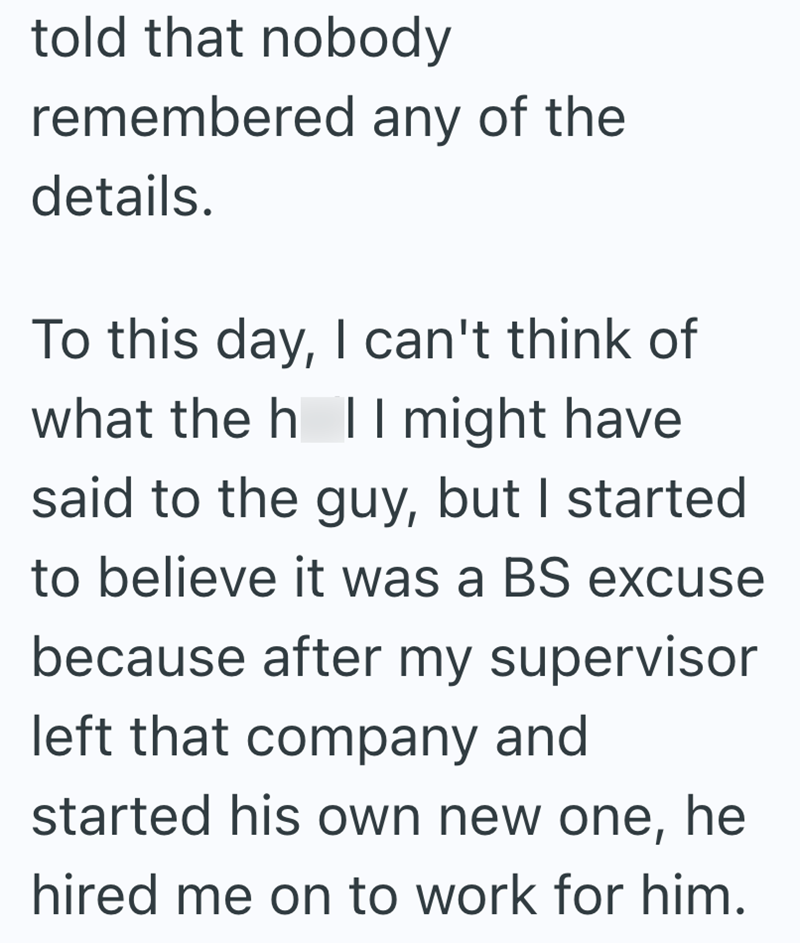 told that nobody remembered any of the details. To this day, I can't think of what the h l I might have said to the guy, but I started to believe it was a BS excuse because after my supervisor left that company and started his own new one, he hired me on to work for him.