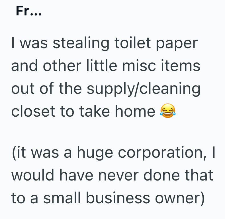 Fr... I was stealing toilet paper and other little misc items out of the supply/cleaning closet to take home (it was a huge corporation, I would have never done that to a small business owner)