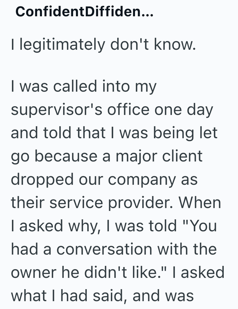 ConfidentDiffiden... I legitimately don't know. I was called into my supervisor's office one day and told that I was being let go because a major client dropped our company as their service provider. When I asked why, I was told "You had a conversation with the owner he didn't like." I asked what I had said, and was