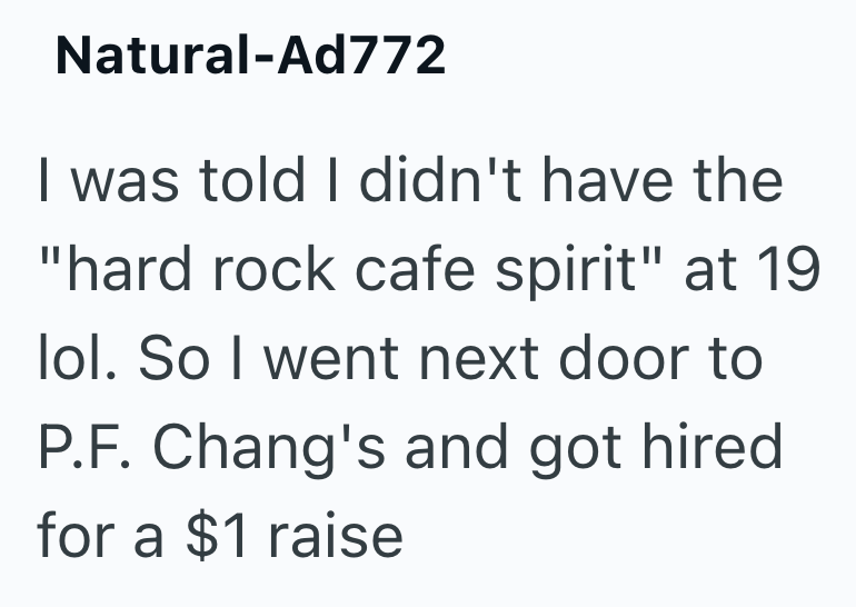 Natural-Ad772 I was told I didn't have the "hard rock cafe spirit" at 19 lol. So I went next door to P.F. Chang's and got hired for a $1 raise