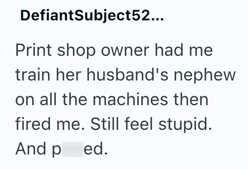 DefiantSubject52... Print shop owner had me train her husband's nephew on all the machines then fired me. Still feel stupid. And ped.