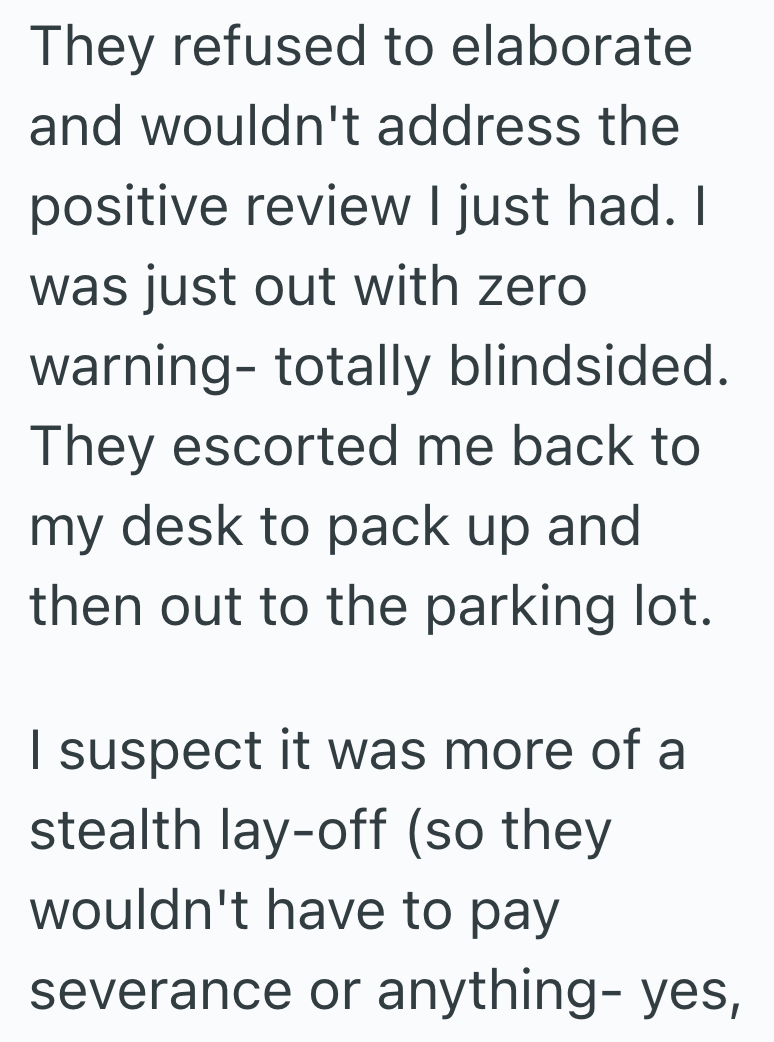 They refused to elaborate and wouldn't address the positive review I just had. I was just out with zero warning- totally blindsided. They escorted me back to my desk to pack up and then out to the parking lot. I suspect it was more of a stealth lay-off (so they wouldn't have to pay severance or anything- yes,