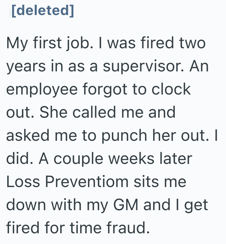 [deleted] My first job. I was fired two years in as a supervisor. An employee forgot to clock out. She called me and asked me to punch her out. I did. A couple weeks later Loss Preventiom sits me down with my GM and I get fired for time fraud.