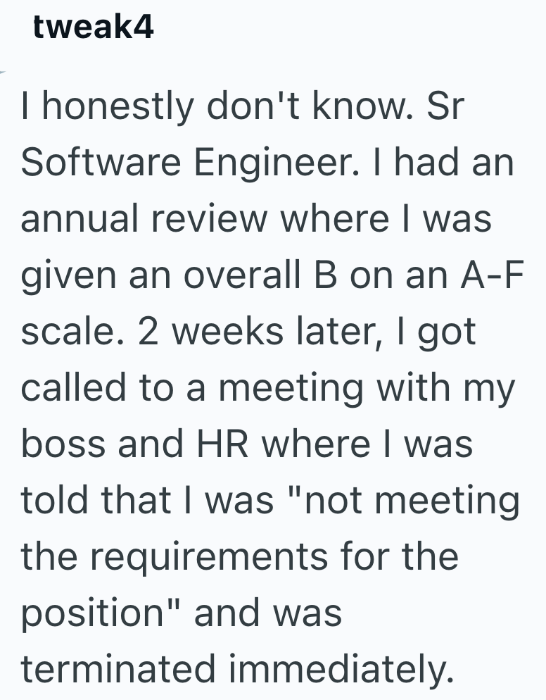 tweak4 I honestly don't know. Sr Software Engineer. I had an annual review where I was given an overall B on an A-F scale. 2 weeks later, I got called to a meeting with my boss and HR where I was told that I was "not meeting the requirements for the position" and was terminated immediately.
