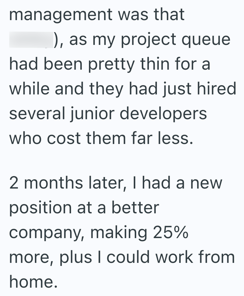 management was that ), as my project queue had been pretty thin for a while and they had just hired several junior developers who cost them far less. 2 months later, I had a new position at a better company, making 25% more, plus I could work from home.