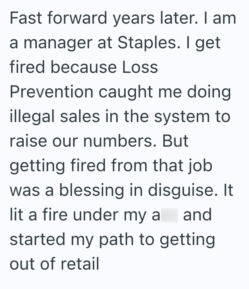 Fast forward years later. I am a manager at Staples. I get fired because Loss Prevention caught me doing illegal sales in the system to raise our numbers. But getting fired from that job was a blessing in disguise. It lit a fire under my a and started my path to getting out of retail