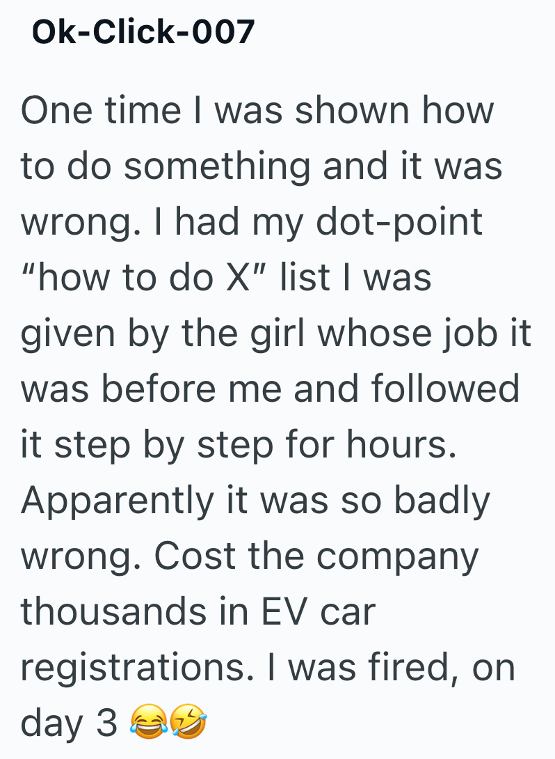 Ok-Click-007 One time I was shown how to do something and it was wrong. I had my dot-point "how to do X" list I was given by the girl whose job it was before me and followed it step by step for hours. Apparently it was so badly wrong. Cost the company thousands in EV car registrations. I was fired, on day 30