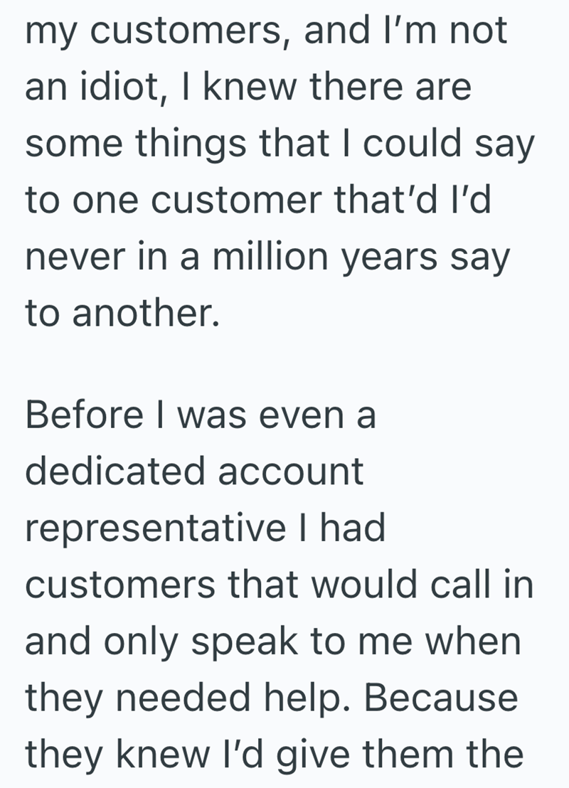 my customers, and I'm not an idiot, I knew there are some things that I could say to one customer that'd I'd never in a million years say to another. Before I was even a dedicated account representative I had customers that would call in and only speak to me when they needed help. Because they knew I'd give them the