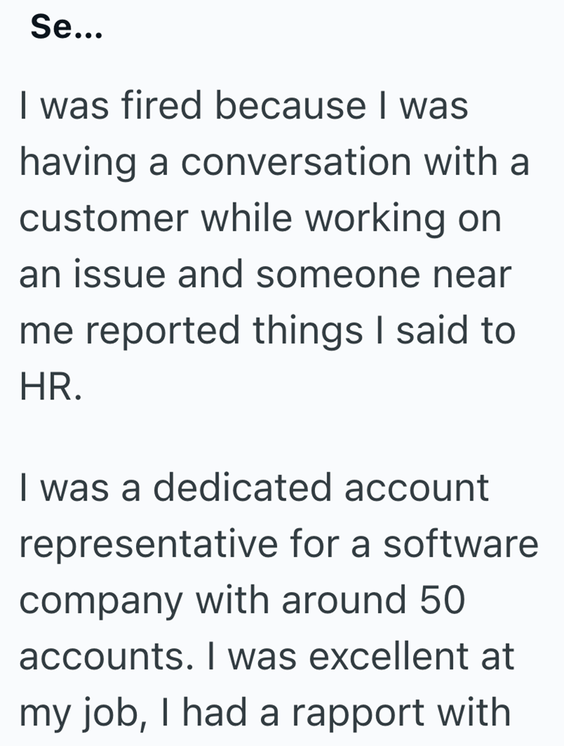 Se... I was fired because I was having a conversation with a customer while working on an issue and someone near me reported things I said to HR. I was a dedicated account representative for a software company with around 50 accounts. I was excellent at my job, I had a rapport with