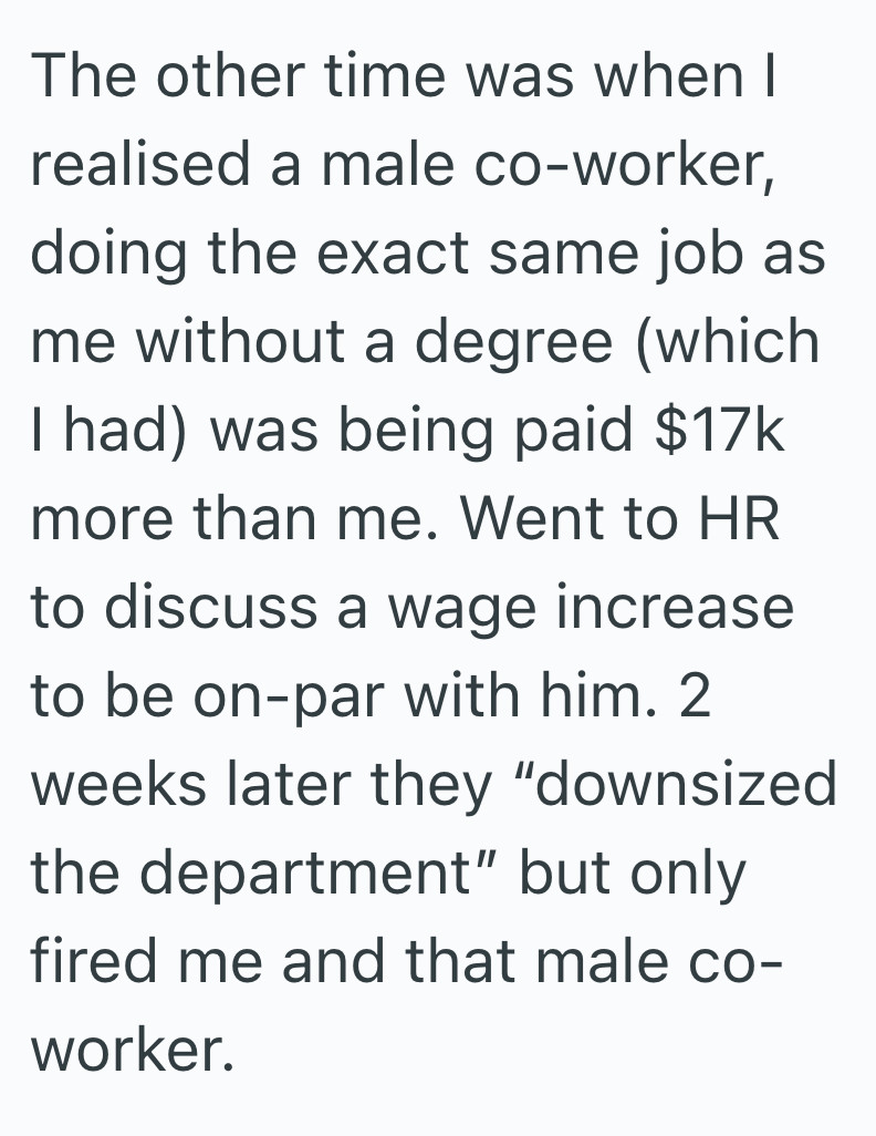 The other time was when I realised a male co-worker, doing the exact same job as me without a degree (which I had) was being paid $17k more than me. Went to HR to discuss a wage increase to be on-par with him. 2 weeks later they "downsized the department" but only fired me and that male co- worker.