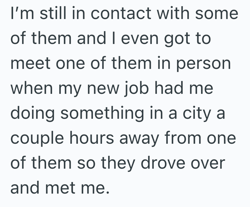 I'm still in contact with some of them and I even got to meet one of them in person when my new job had me doing something in a city a couple hours away from one of them so they drove over and met me.