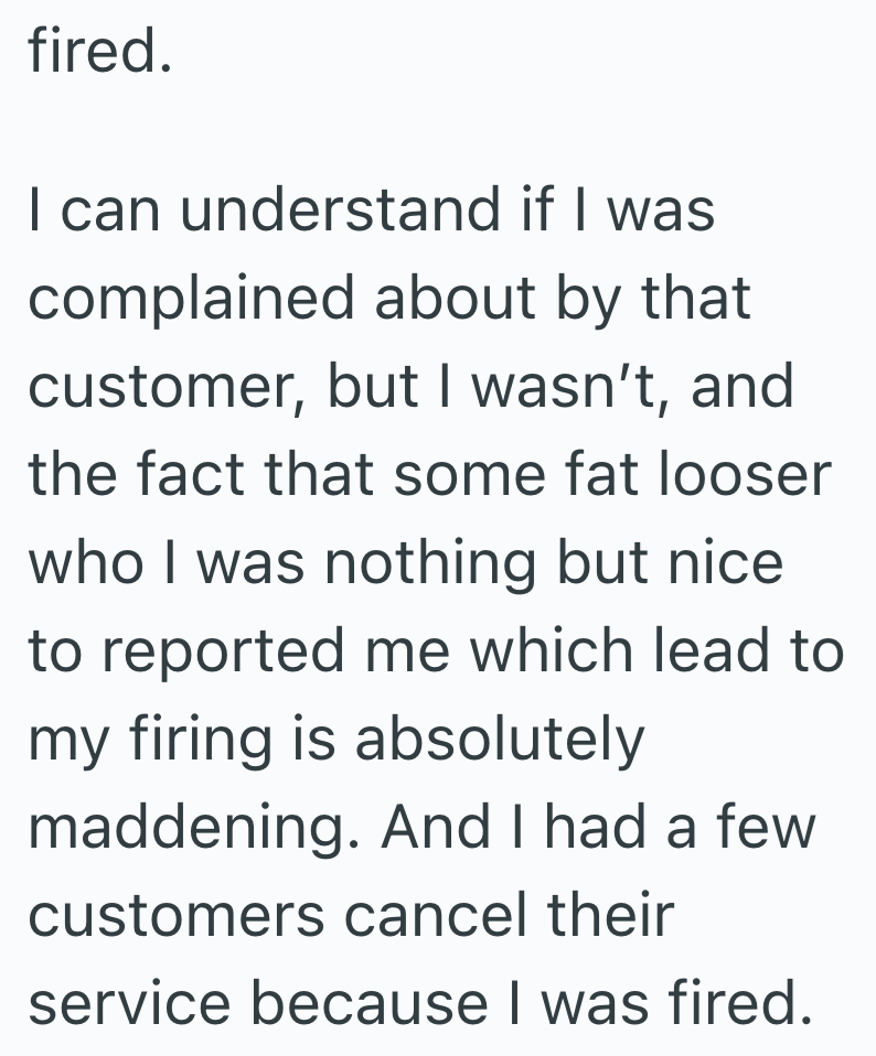 fired. I can understand if I was complained about by that customer, but I wasn't, and the fact that some fat looser who I was nothing but nice to reported me which lead to my firing is absolutely maddening. And I had a few customers cancel their service because I was fired.