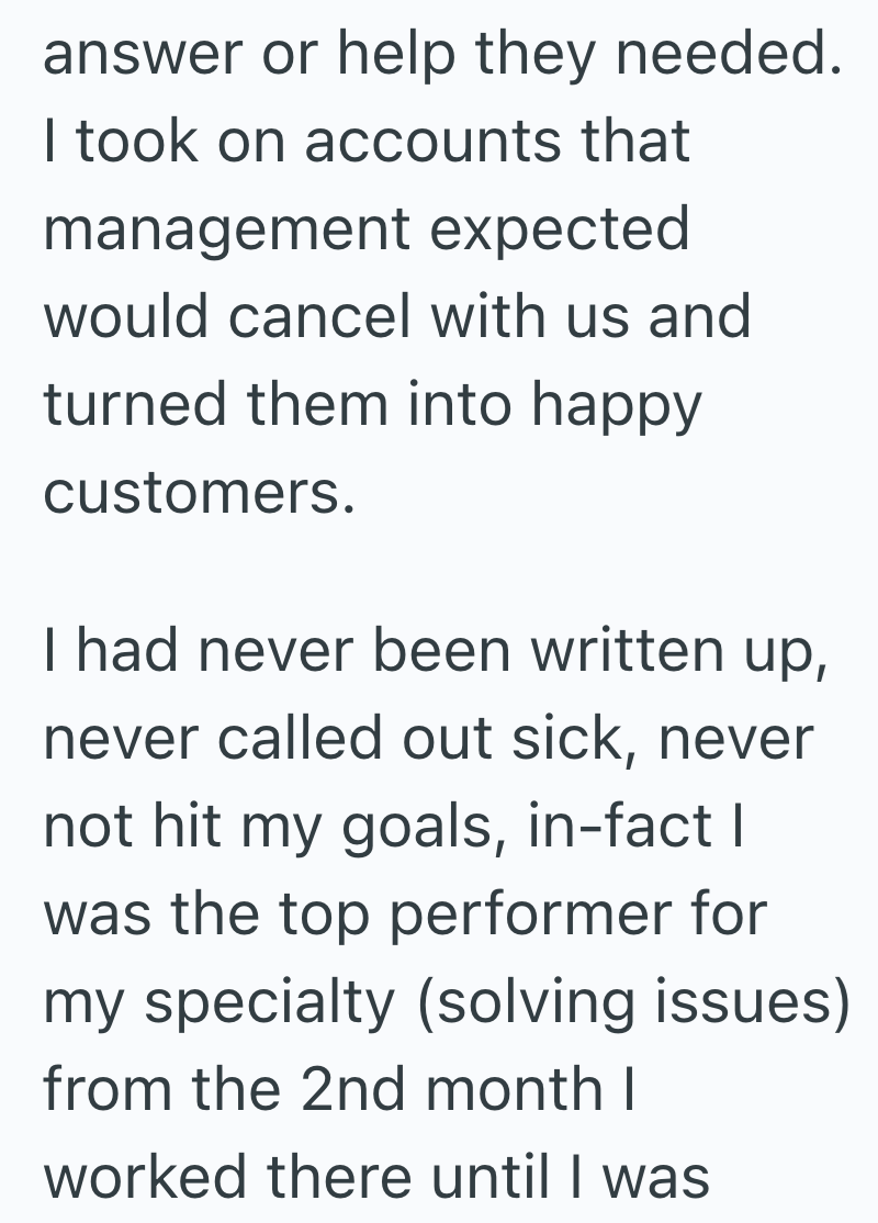 answer or help they needed. I took on accounts that management expected would cancel with us and turned them into happy customers. I had never been written up, never called out sick, never not hit my goals, in-fact I was the top performer for my specialty (solving issues) from the 2nd month I worked there until I was