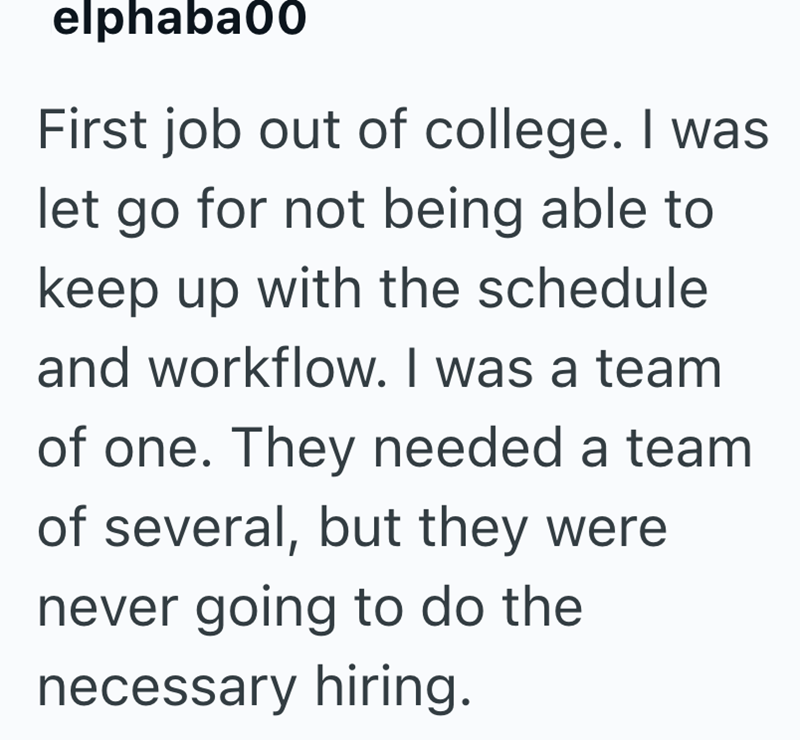 elphaba00 First job out of college. I was let go for not being able to keep up with the schedule and workflow. I was a team of one. They needed a team of several, but they were never going to do the necessary hiring.