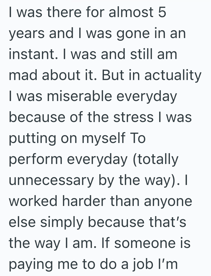 I was there for almost 5 years and I was gone in an instant. I was and still am mad about it. But in actuality I was miserable everyday because of the stress I was putting on myself To perform everyday (totally unnecessary by the way). I worked harder than anyone else simply because that's the way I am. If someone is paying me to do a job I'm