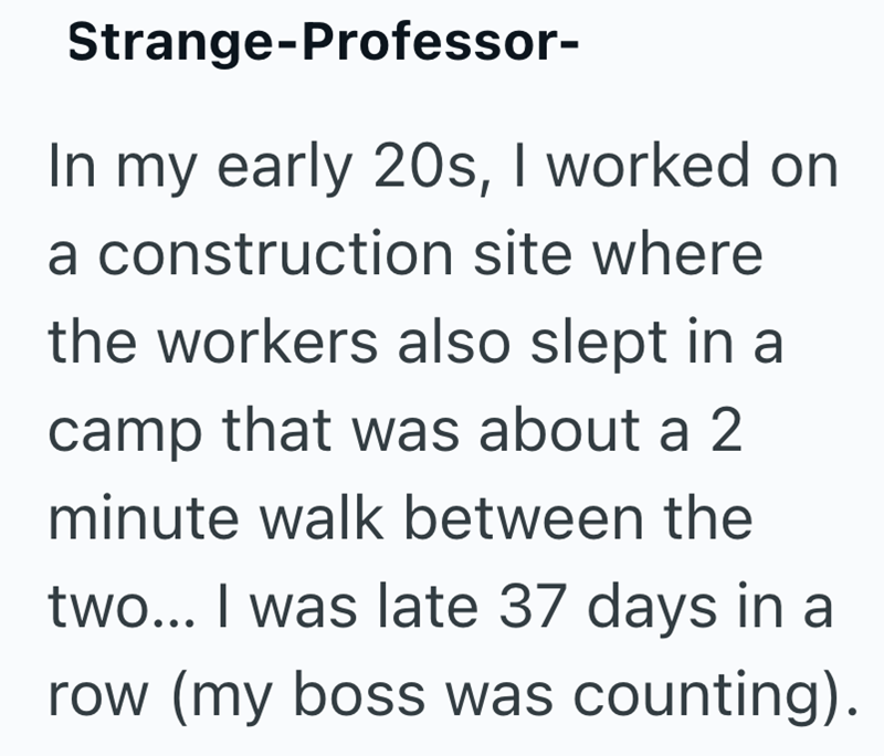Strange-Professor- In my early 20s, I worked on a construction site where the workers also slept in a camp that was about a 2 minute walk between the two... I was late 37 days in a row (my boss was counting).