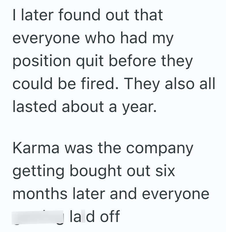 I later found out that everyone who had my position quit before they could be fired. They also all lasted about a year. Karma was the company getting bought out six months later and everyone la d off